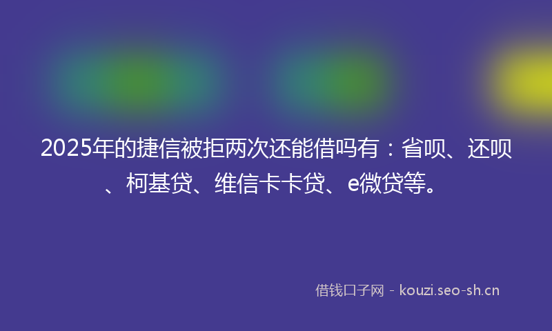 2025年的捷信被拒两次还能借吗有：省呗、还呗、柯基贷、维信卡卡贷、e微贷等。