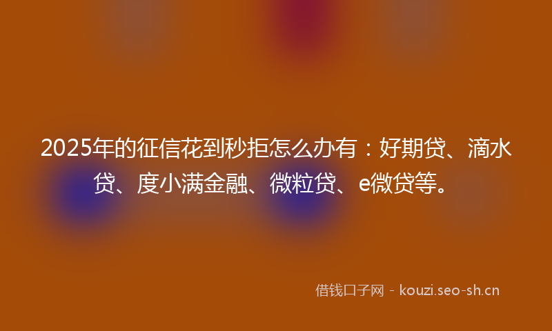 2025年的征信花到秒拒怎么办有：好期贷、滴水贷、度小满金融、微粒贷、e微贷等。