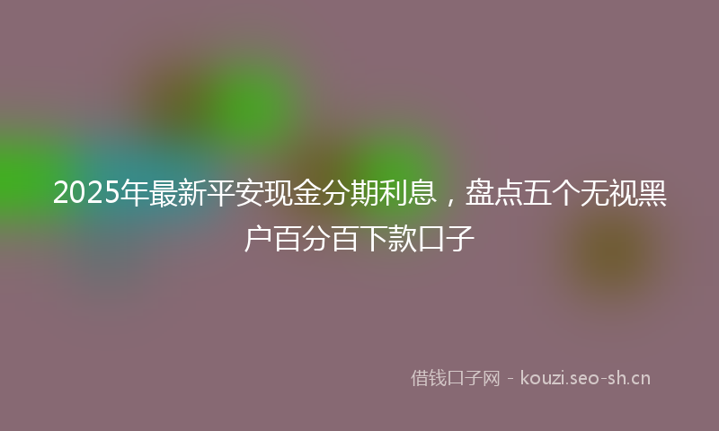 2025年最新平安现金分期利息，盘点五个无视黑户百分百下款口子
