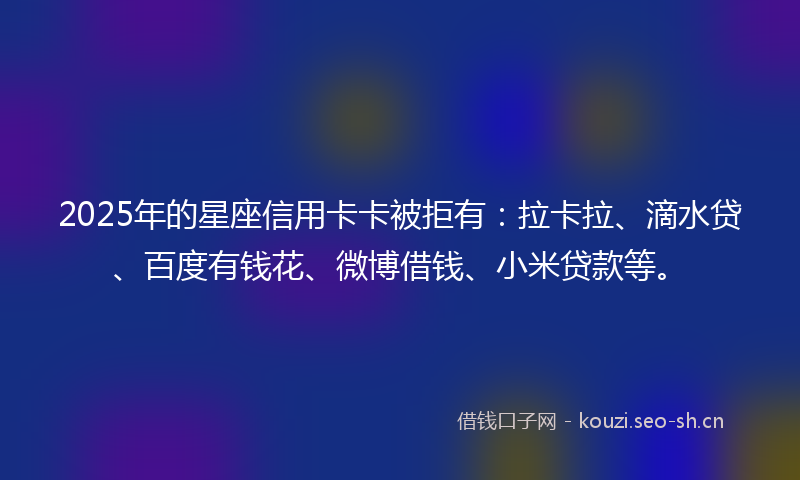 2025年的星座信用卡卡被拒有：拉卡拉、滴水贷、百度有钱花、微博借钱、小米贷款等。