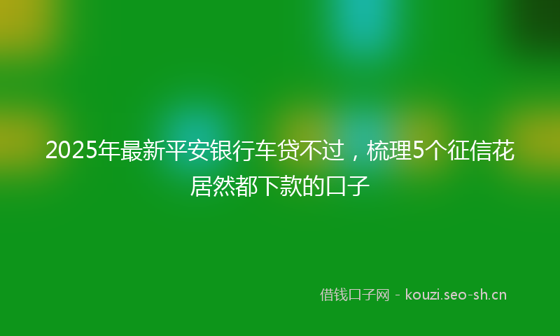 2025年最新平安银行车贷不过，梳理5个征信花居然都下款的口子