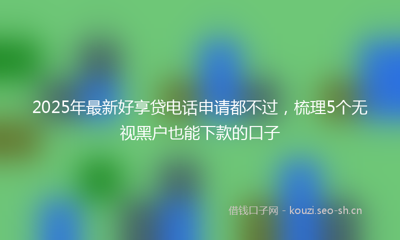 2025年最新好享贷电话申请都不过，梳理5个无视黑户也能下款的口子