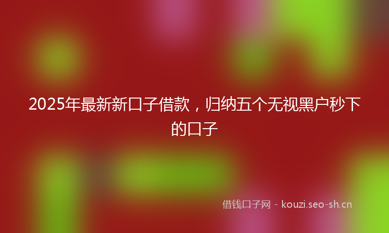 2025年最新新口子借款，归纳五个无视黑户秒下的口子