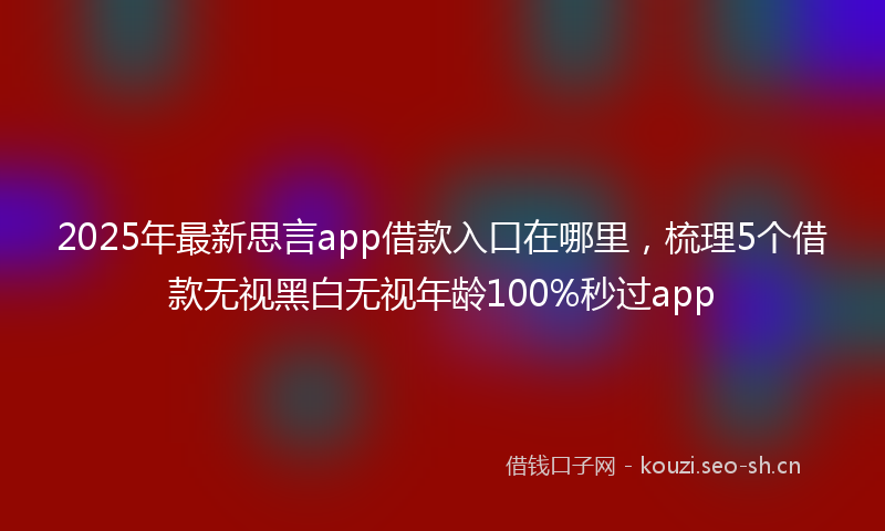 2025年最新思言app借款入口在哪里，梳理5个借款无视黑白无视年龄100%秒过app