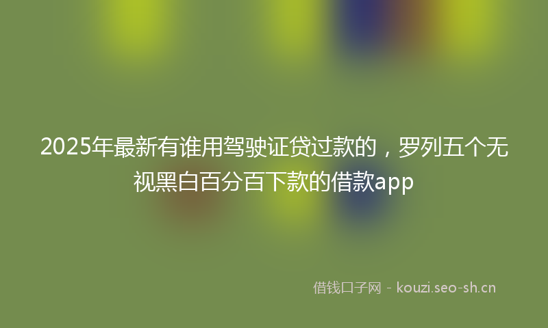 2025年最新有谁用驾驶证贷过款的，罗列五个无视黑白百分百下款的借款app