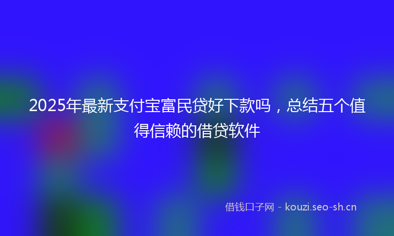 2025年最新支付宝富民贷好下款吗，总结五个值得信赖的借贷软件