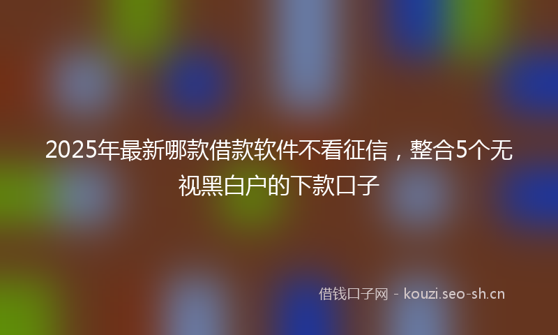 2025年最新哪款借款软件不看征信，整合5个无视黑白户的下款口子