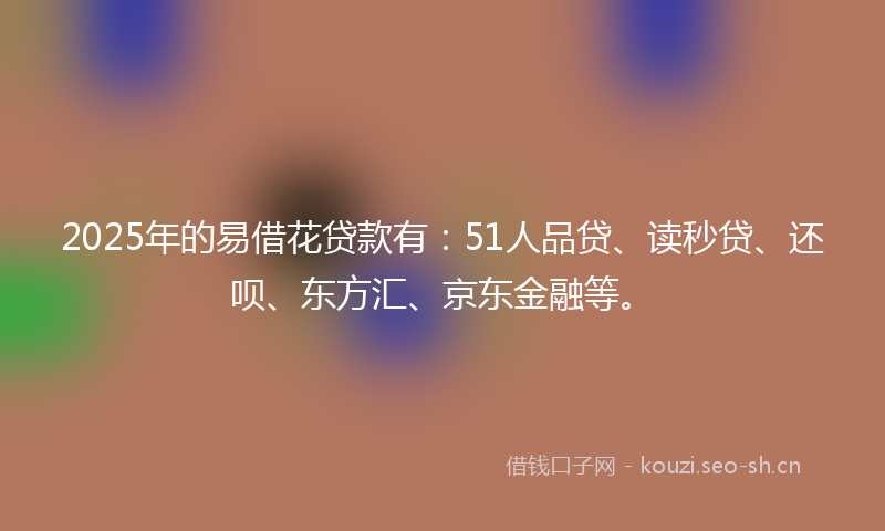2025年的易借花贷款有：51人品贷、读秒贷、还呗、东方汇、京东金融等。