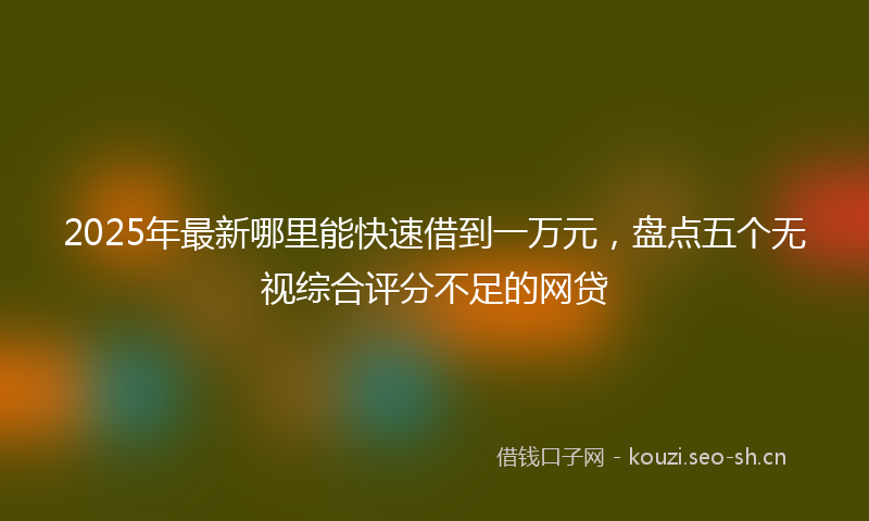 2025年最新哪里能快速借到一万元，盘点五个无视综合评分不足的网贷