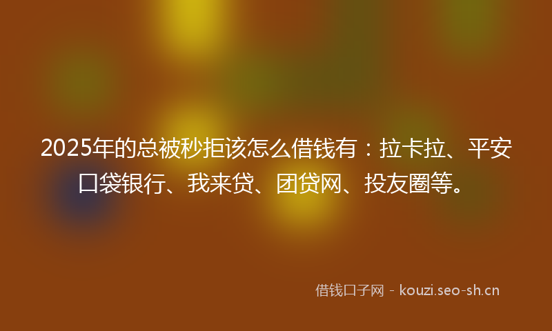 2025年的总被秒拒该怎么借钱有：拉卡拉、平安口袋银行、我来贷、团贷网、投友圈等。