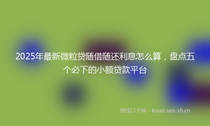 2025年最新微粒贷随借随还利息怎么算，盘点五个必下的小额贷款平台