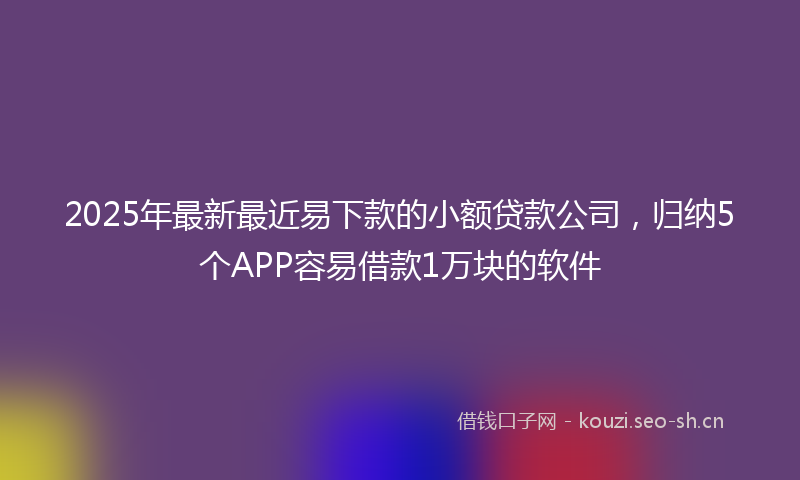 2025年最新最近易下款的小额贷款公司，归纳5个APP容易借款1万块的软件