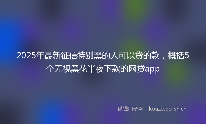 2025年最新征信特别黑的人可以贷的款，概括5个无视黑花半夜下款的网贷app