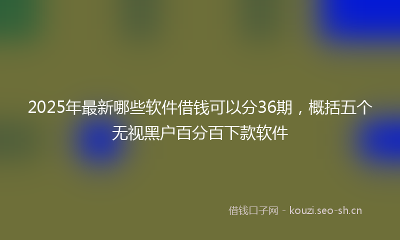 2025年最新哪些软件借钱可以分36期，概括五个无视黑户百分百下款软件
