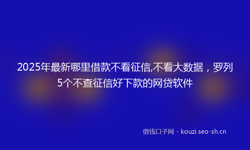 2025年最新哪里借款不看征信,不看大数据，罗列5个不查征信好下款的网贷软件