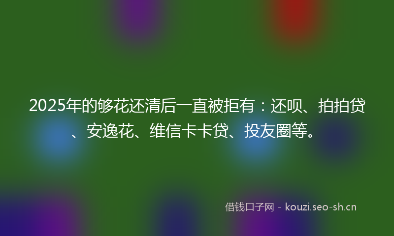 2025年的够花还清后一直被拒有：还呗、拍拍贷、安逸花、维信卡卡贷、投友圈等。