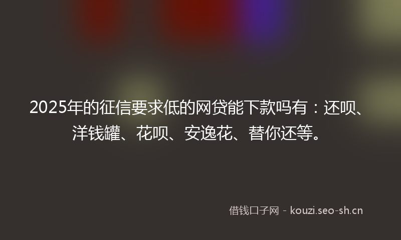 2025年的征信要求低的网贷能下款吗有：还呗、洋钱罐、花呗、安逸花、替你还等。