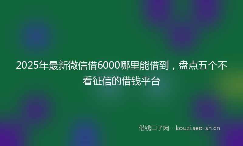 2025年最新微信借6000哪里能借到，盘点五个不看征信的借钱平台