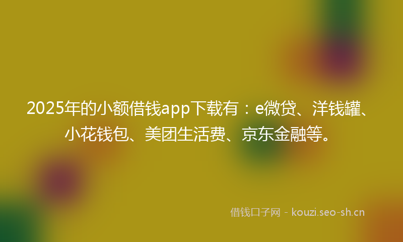 2025年的小额借钱app下载有：e微贷、洋钱罐、小花钱包、美团生活费、京东金融等。