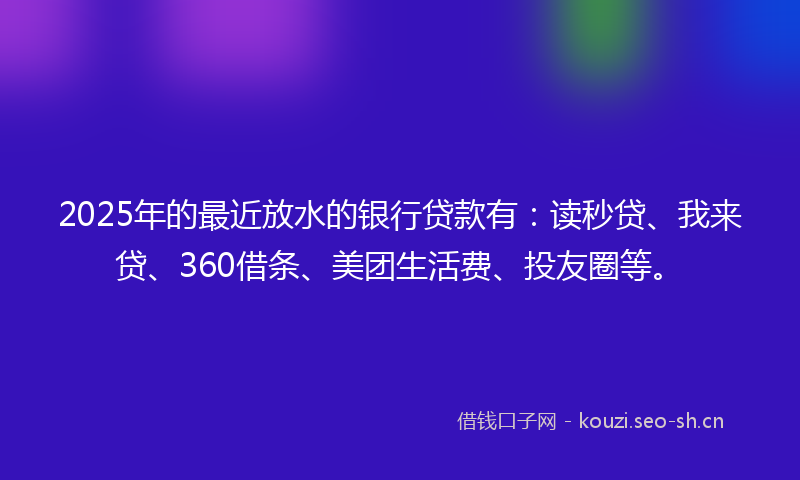 2025年的最近放水的银行贷款有：读秒贷、我来贷、360借条、美团生活费、投友圈等。