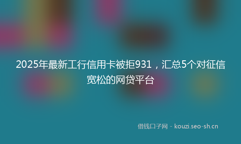 2025年最新工行信用卡被拒931，汇总5个对征信宽松的网贷平台