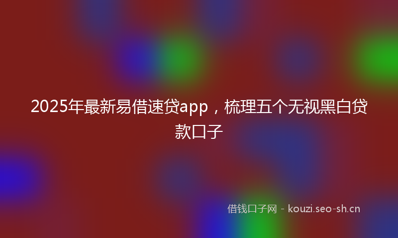 2025年最新易借速贷app，梳理五个无视黑白贷款口子