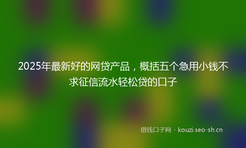 2025年最新好的网贷产品，概括五个急用小钱不求征信流水轻松贷的口子