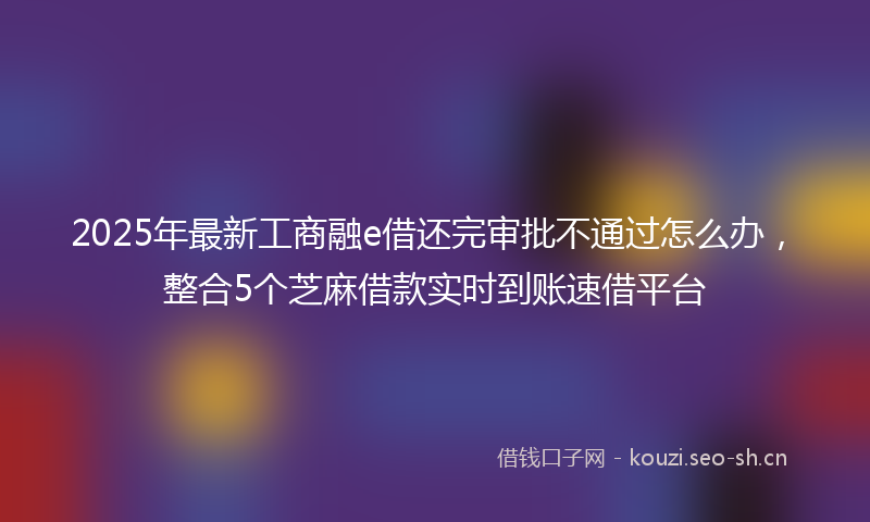 2025年最新工商融e借还完审批不通过怎么办，整合5个芝麻借款实时到账速借平台