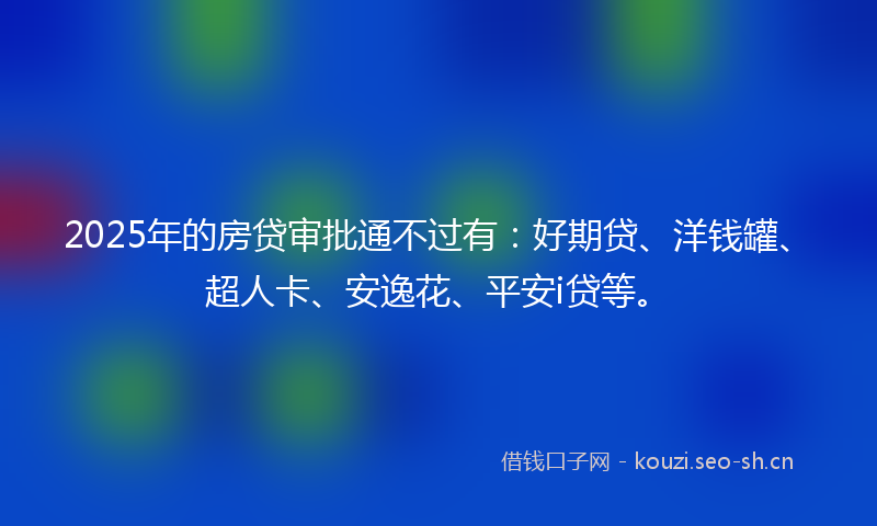 2025年的房贷审批通不过有：好期贷、洋钱罐、超人卡、安逸花、平安i贷等。
