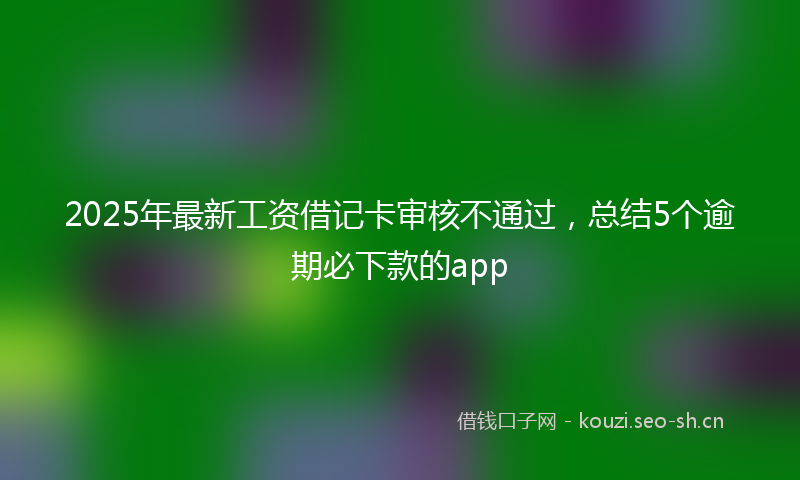 2025年最新工资借记卡审核不通过，总结5个逾期必下款的app