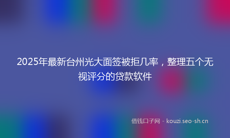 2025年最新台州光大面签被拒几率，整理五个无视评分的贷款软件