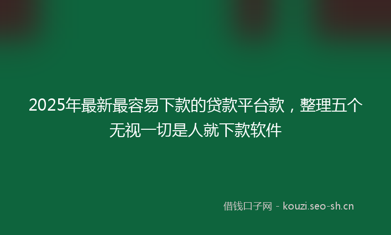 2025年最新最容易下款的贷款平台款，整理五个无视一切是人就下款软件