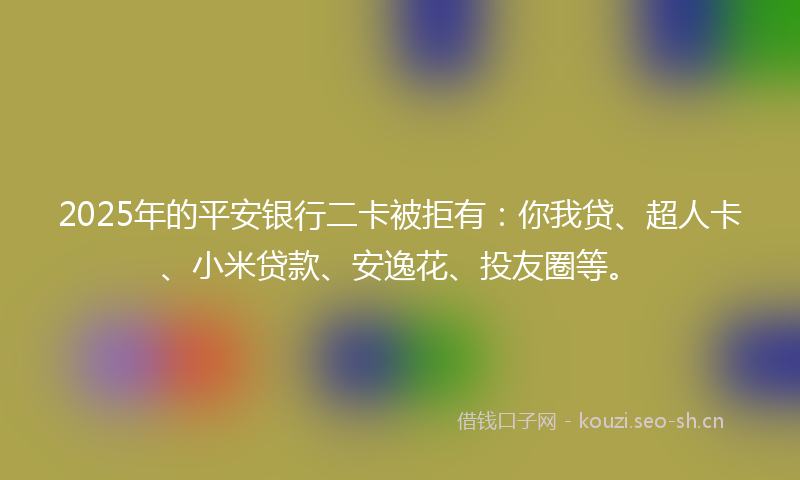 2025年的平安银行二卡被拒有：你我贷、超人卡、小米贷款、安逸花、投友圈等。