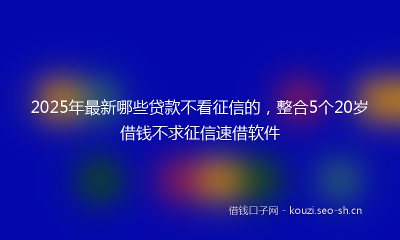 2025年最新哪些贷款不看征信的，整合5个20岁借钱不求征信速借软件