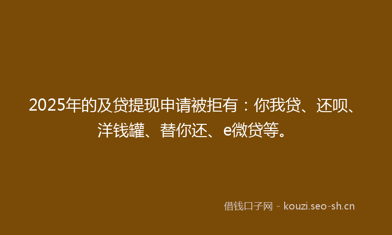2025年的及贷提现申请被拒有：你我贷、还呗、洋钱罐、替你还、e微贷等。
