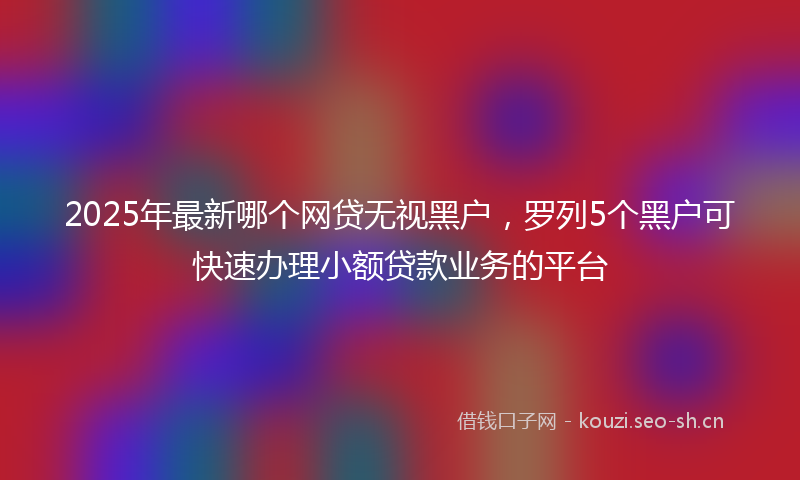 2025年最新哪个网贷无视黑户，罗列5个黑户可快速办理小额贷款业务的平台