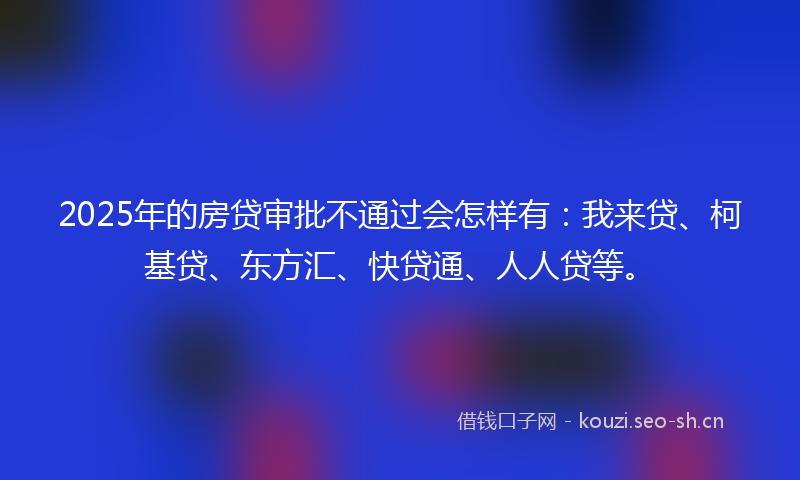 2025年的房贷审批不通过会怎样有：我来贷、柯基贷、东方汇、快贷通、人人贷等。