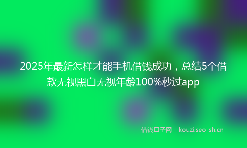 2025年最新怎样才能手机借钱成功，总结5个借款无视黑白无视年龄100%秒过app