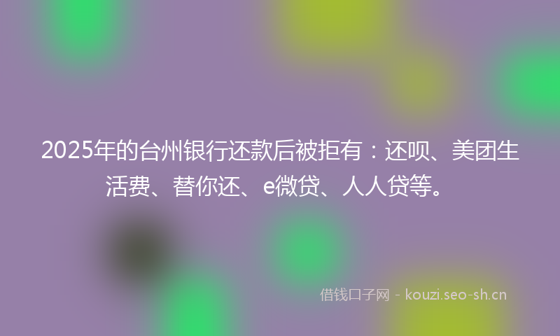2025年的台州银行还款后被拒有：还呗、美团生活费、替你还、e微贷、人人贷等。