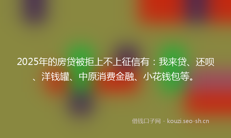 2025年的房贷被拒上不上征信有：我来贷、还呗、洋钱罐、中原消费金融、小花钱包等。