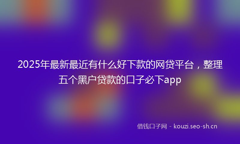 2025年最新最近有什么好下款的网贷平台，整理五个黑户贷款的口子必下app