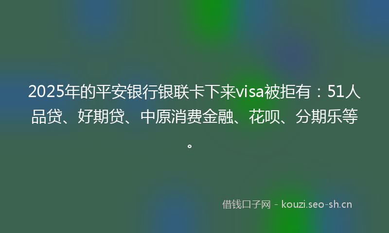 2025年的平安银行银联卡下来visa被拒有：51人品贷、好期贷、中原消费金融、花呗、分期乐等。