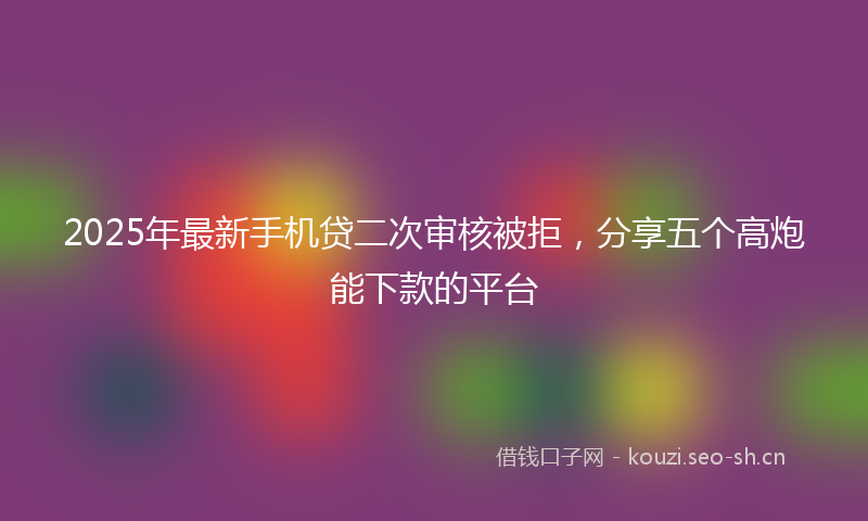 2025年最新手机贷二次审核被拒，分享五个高炮能下款的平台