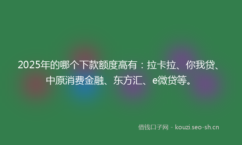 2025年的哪个下款额度高有：拉卡拉、你我贷、中原消费金融、东方汇、e微贷等。