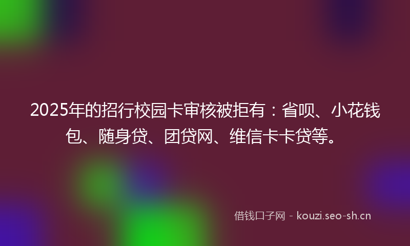 2025年的招行校园卡审核被拒有：省呗、小花钱包、随身贷、团贷网、维信卡卡贷等。
