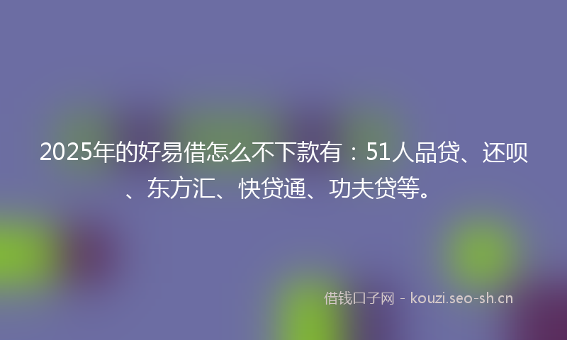 2025年的好易借怎么不下款有：51人品贷、还呗、东方汇、快贷通、功夫贷等。