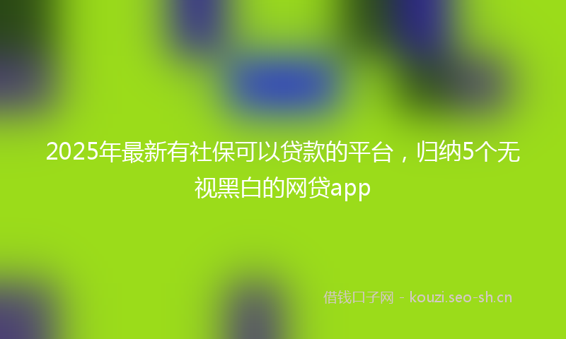 2025年最新有社保可以贷款的平台，归纳5个无视黑白的网贷app