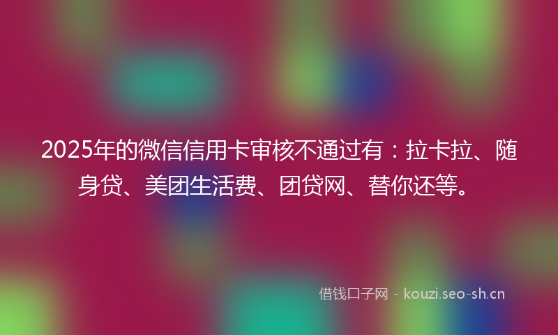 2025年的微信信用卡审核不通过有：拉卡拉、随身贷、美团生活费、团贷网、替你还等。
