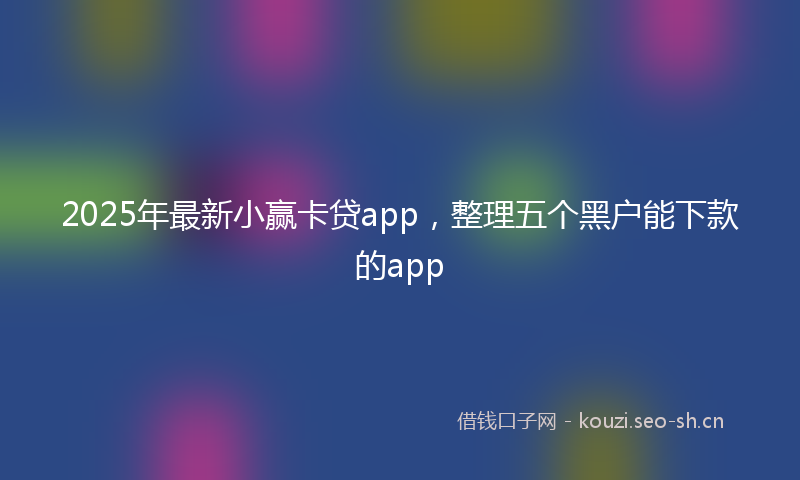 2025年最新小赢卡贷app，整理五个黑户能下款的app