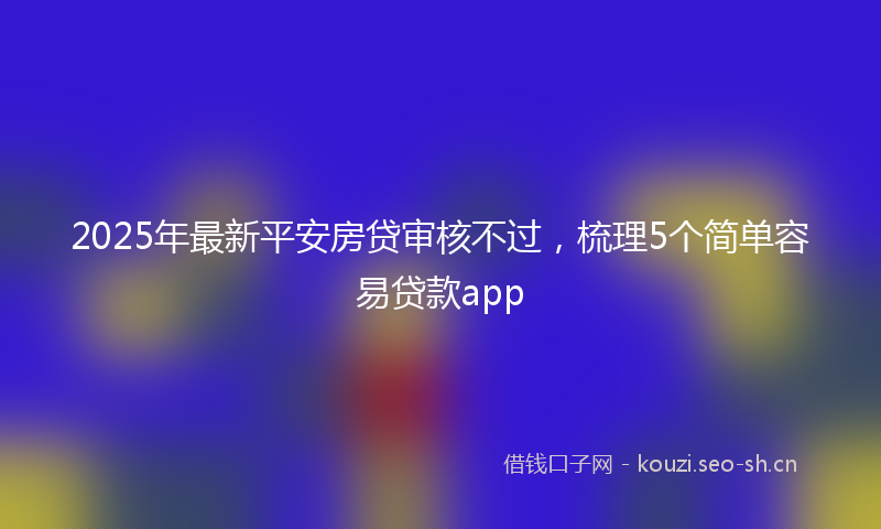 2025年最新平安房贷审核不过，梳理5个简单容易贷款app